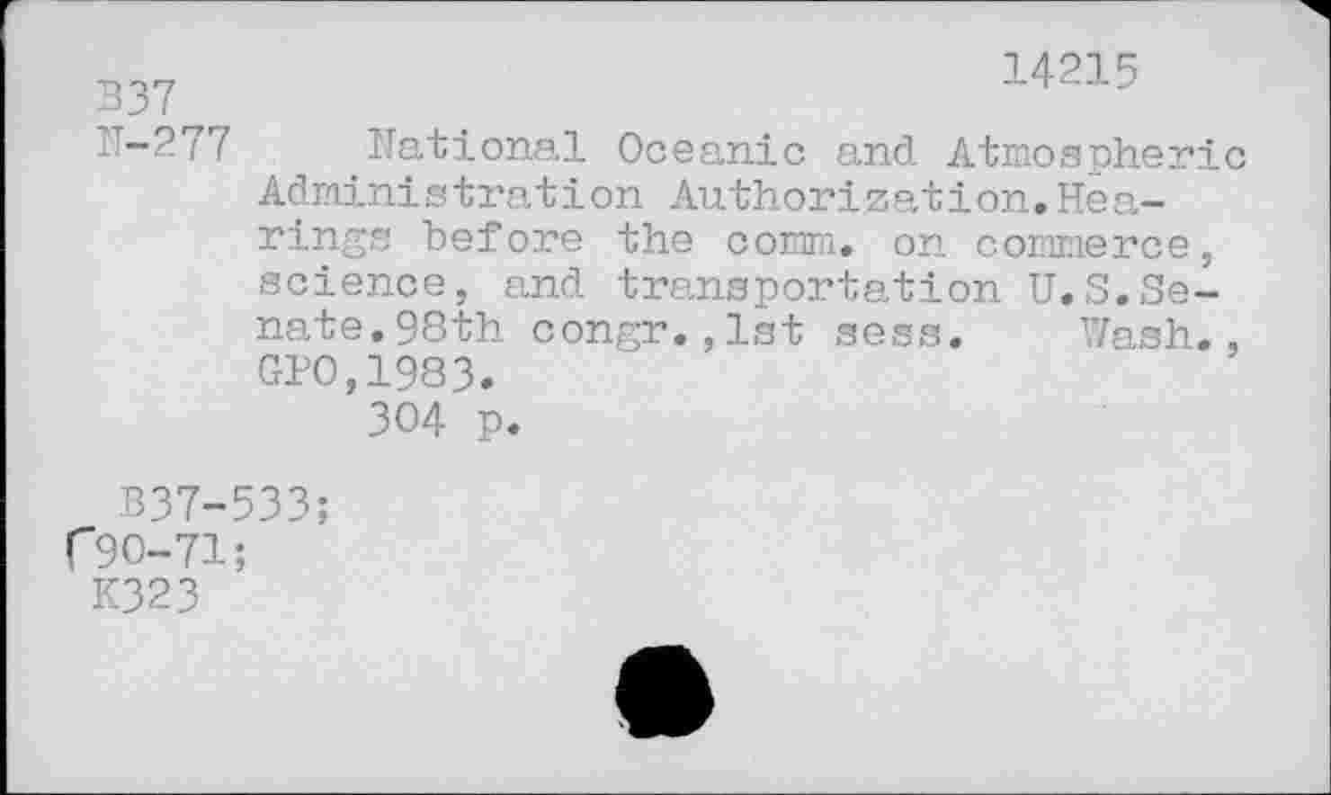 ﻿14215
B37
.’-277 National Oceanic and Atmospheric Administration Authorization.Hearings before the comm, on commerce, science, and transportation U.S.Senate. 98th congr.,1st sess. Wash., GPO,1983.
304 p.
B37-533;
C 90-71;
K323